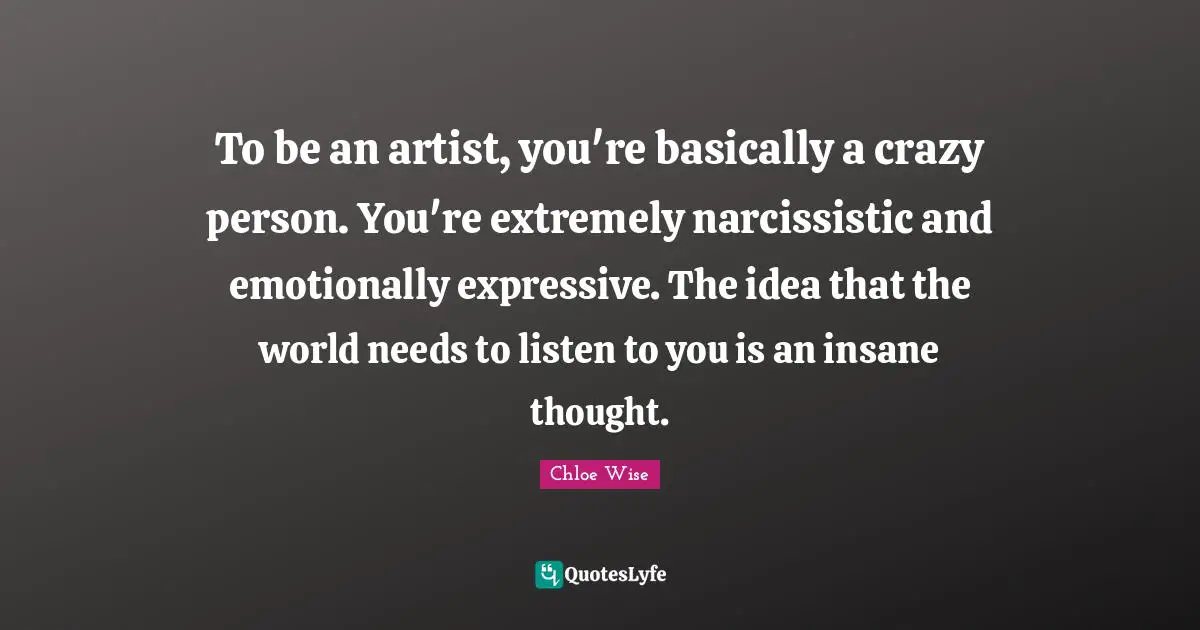 To be an artist, you're basically a crazy person. You're extremely narcissistic and emotionally expressive. The idea that the world needs to listen to you is an insane thought.