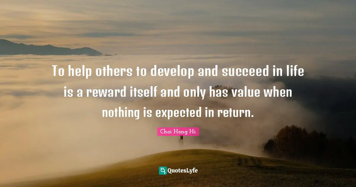 To help others to develop and succeed in life is a reward itself and only has value when nothing is expected in return.