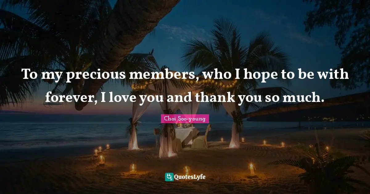 To my precious members, who I hope to be with forever, I love you and thank you so much.