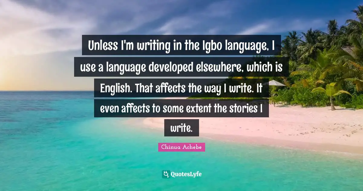 Unless I'm writing in the Igbo language, I use a language developed elsewhere, which is English. That affects the way I write. It even affects to some extent the stories I write.