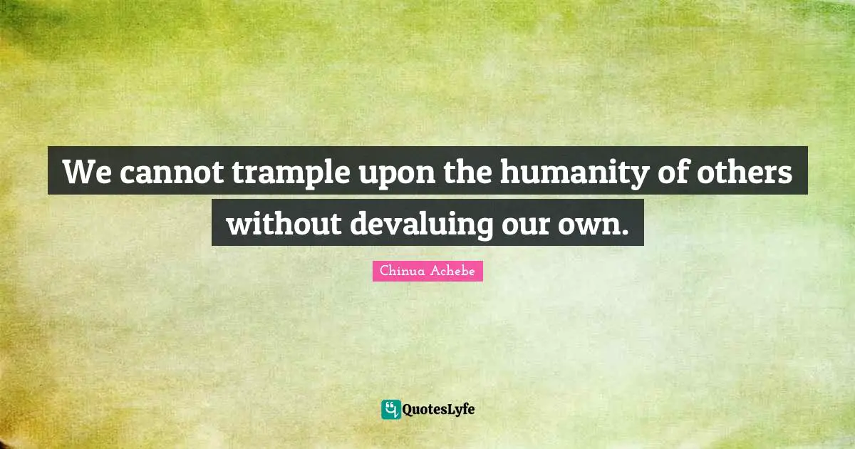 We cannot trample upon the humanity of others without devaluing our own.