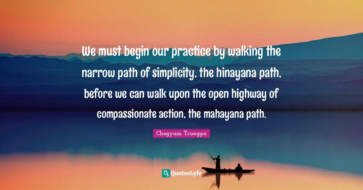 We must begin our practice by walking the narrow path of simplicity, the hinayana path, before we can walk upon the open highway of compassionate action, the mahayana path.