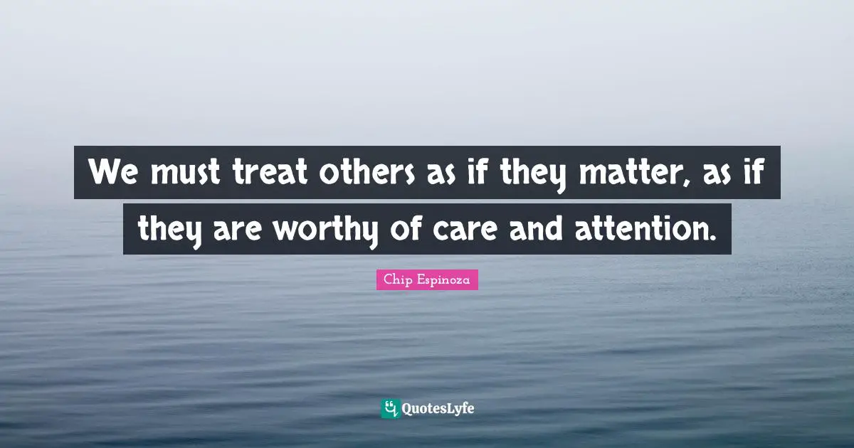 We must treat others as if they matter, as if they are worthy of care and attention.