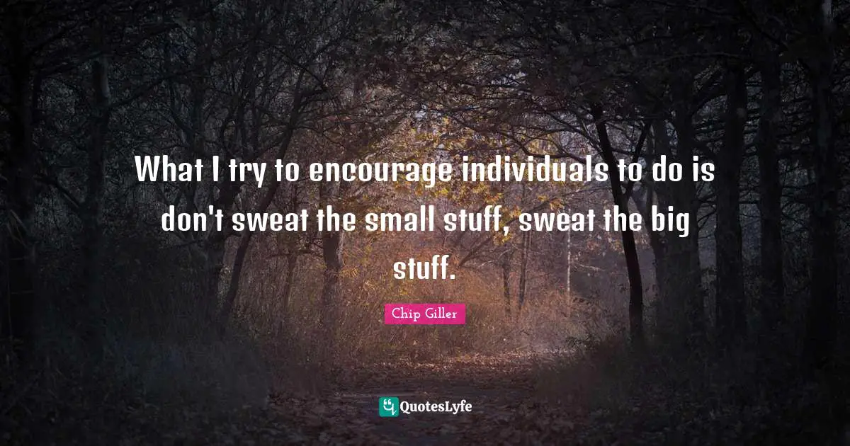 What I try to encourage individuals to do is don't sweat the small stuff, sweat the big stuff.