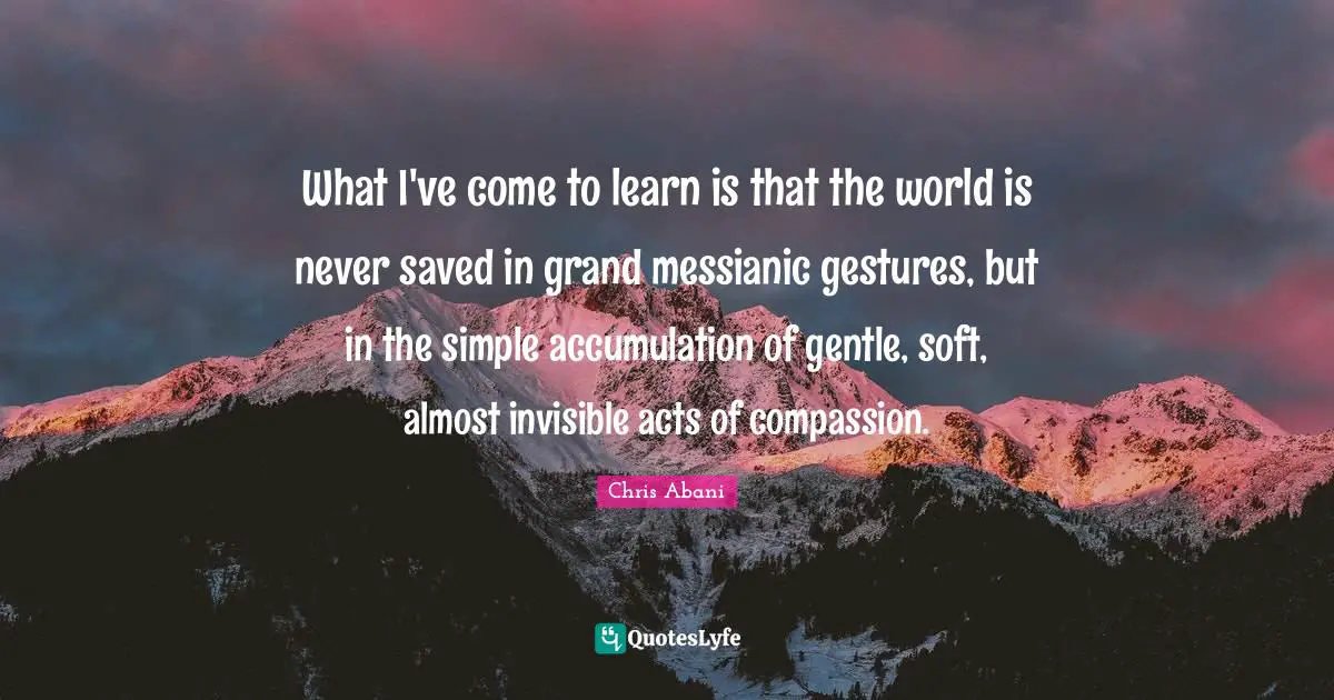 Gentle Quotes: "What I've come to learn is that the world is never saved in grand messianic gestures, but in the simple accumulation of gentle, soft, almost invisible acts of compassion."