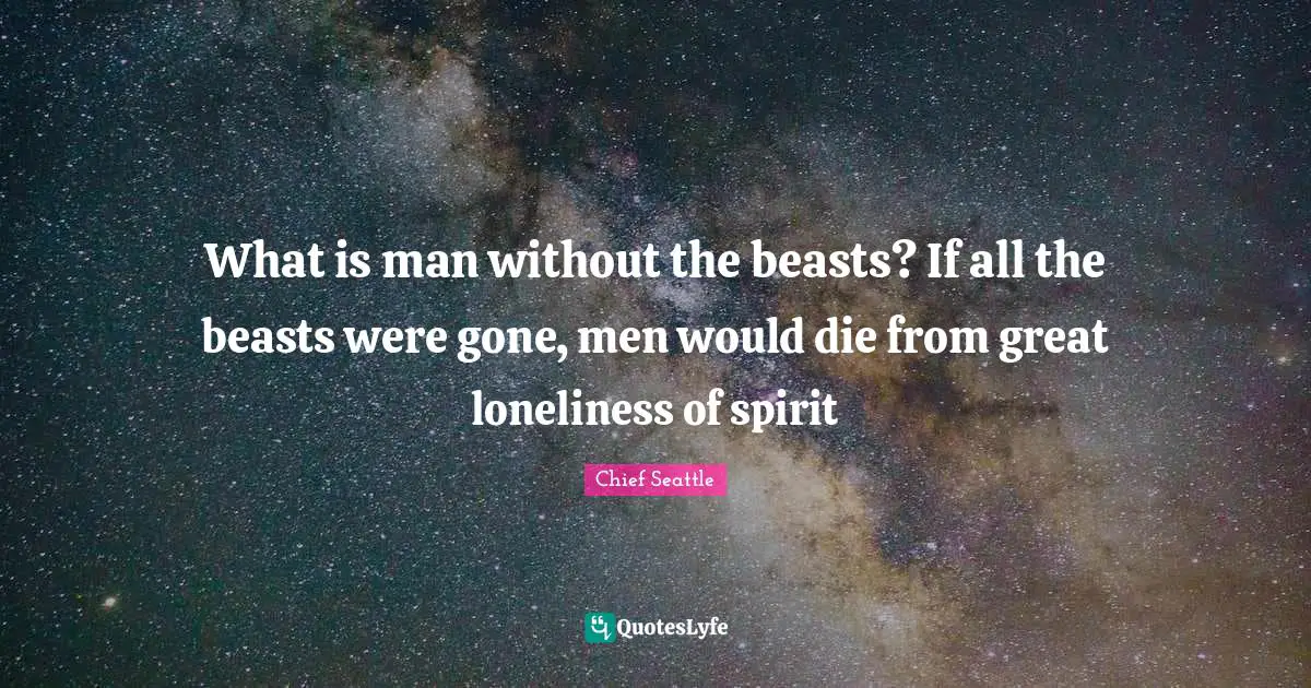 What is man without the beasts? If all the beasts were gone, men would die from great loneliness of spirit