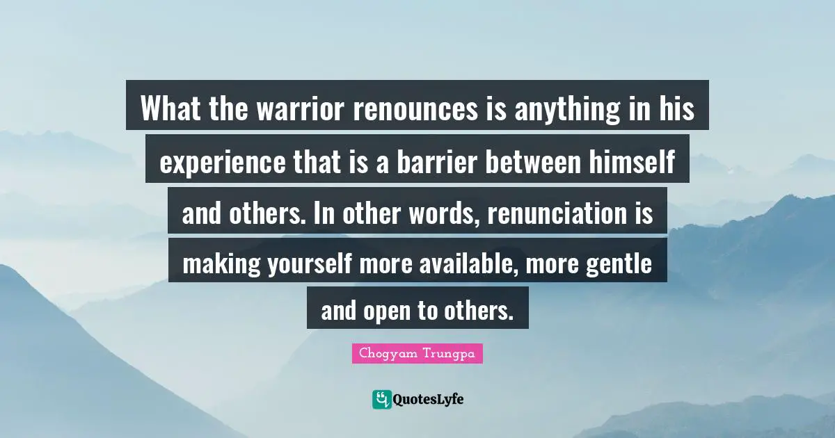 What the warrior renounces is anything in his experience that is a barrier between himself and others. In other words, renunciation is making yourself more available, more gentle and open to others.