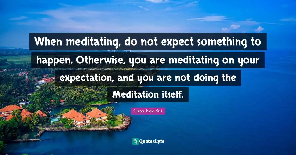 When meditating, do not expect something to happen. Otherwise, you are meditating on your expectation, and you are not doing the Meditation itself.