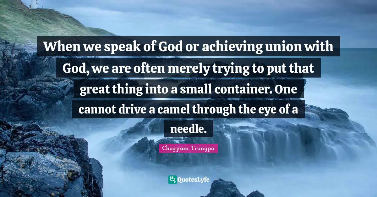 Camels Quotes: "When we speak of God or achieving union with God, we are often merely trying to put that great thing into a small container. One cannot drive a camel through the eye of a needle."