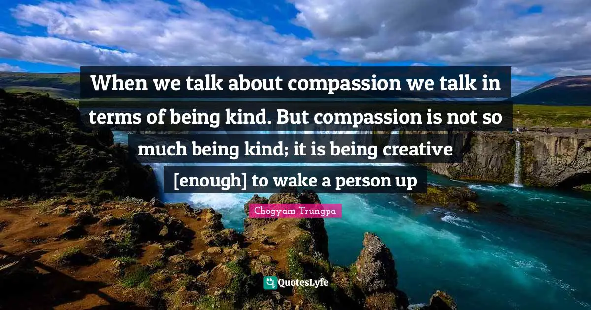When we talk about compassion we talk in terms of being kind. But compassion is not so much being kind; it is being creative [enough] to wake a person up