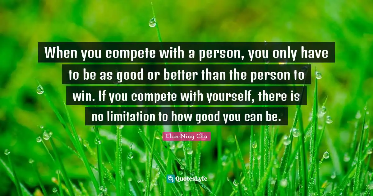 When you compete with a person, you only have to be as good or better than the person to win. If you compete with yourself, there is no limitation to how good you can be.