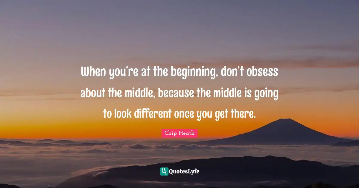 When you’re at the beginning, don’t obsess about the middle, because the middle is going to look different once you get there.