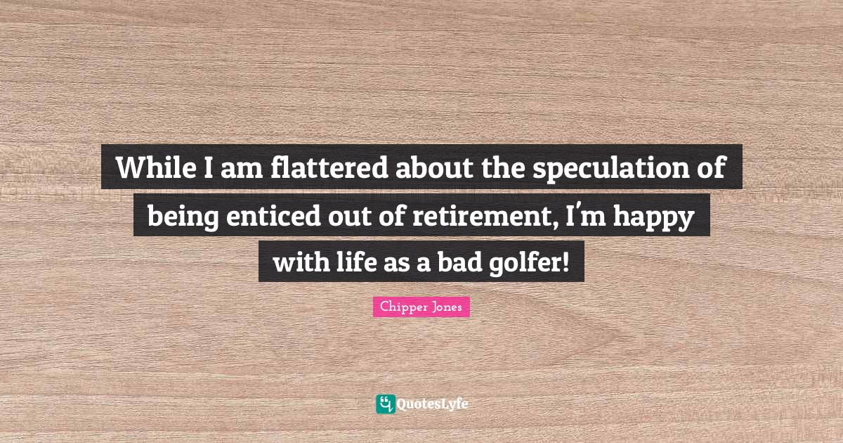 While I am flattered about the speculation of being enticed out of ret