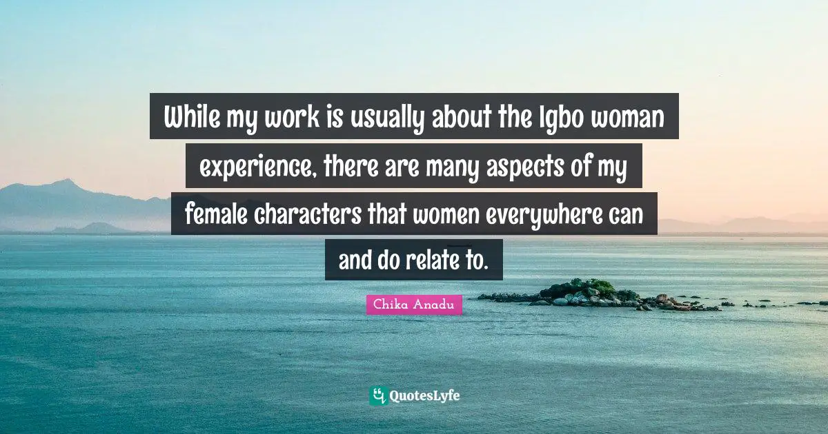 Chika Anadu Quotes: "While my work is usually about the Igbo woman experience, there are many aspects of my female characters that women everywhere can and do relate to."