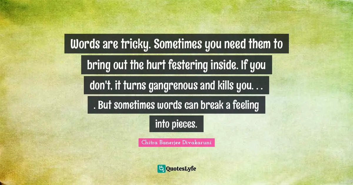 Chitra Banerjee Divakaruni Quotes: "Words are tricky. Sometimes you need them to bring out the hurt festering inside. If you don't, it turns gangrenous and kills you. . . . But sometimes words can break a feeling into pieces."