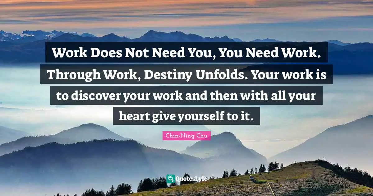 Work Does Not Need You, You Need Work. Through Work, Destiny Unfolds. Your work is to discover your work and then with all your heart give yourself to it.