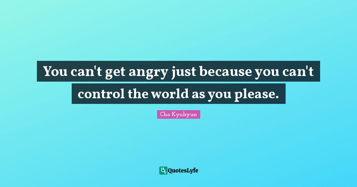 You can't get angry just because you can't control the world as you please.