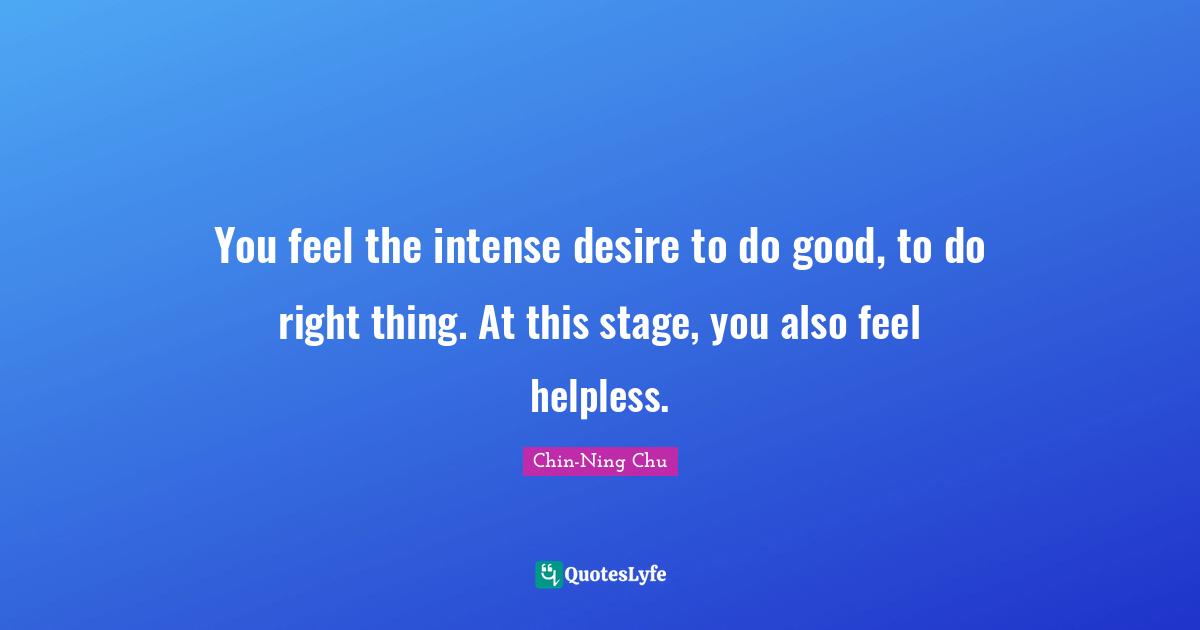 You feel the intense desire to do good, to do right thing. At this stage, you also feel helpless.