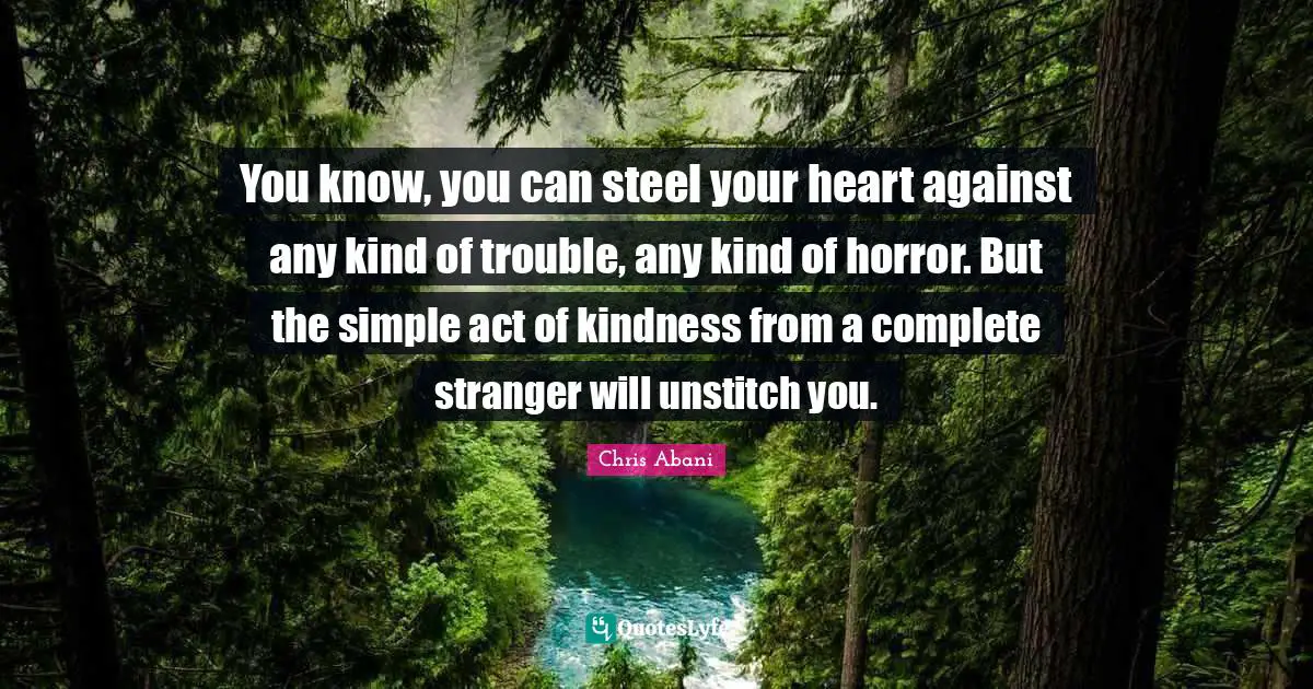 You know, you can steel your heart against any kind of trouble, any kind of horror. But the simple act of kindness from a complete stranger will unstitch you.