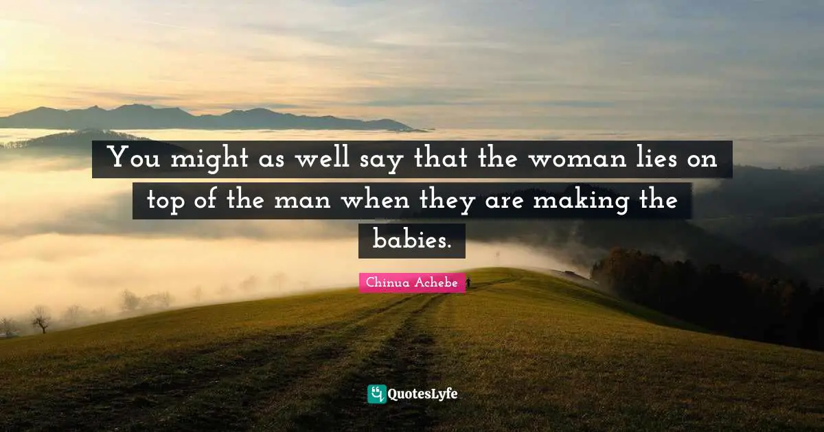 Chinua Achebe Quotes: "You might as well say that the woman lies on top of the man when they are making the babies."