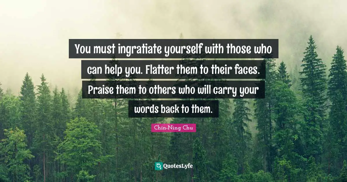 You must ingratiate yourself with those who can help you. Flatter them to their faces. Praise them to others who will carry your words back to them.