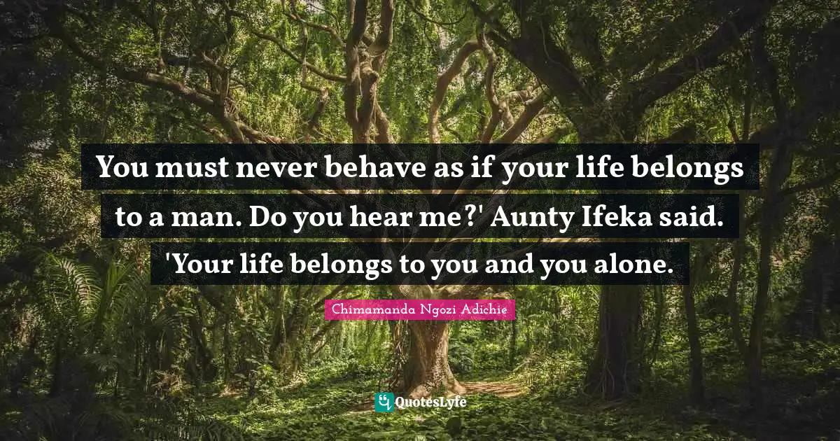 You must never behave as if your life belongs to a man. Do you hear me?' Aunty Ifeka said. 'Your life belongs to you and you alone.