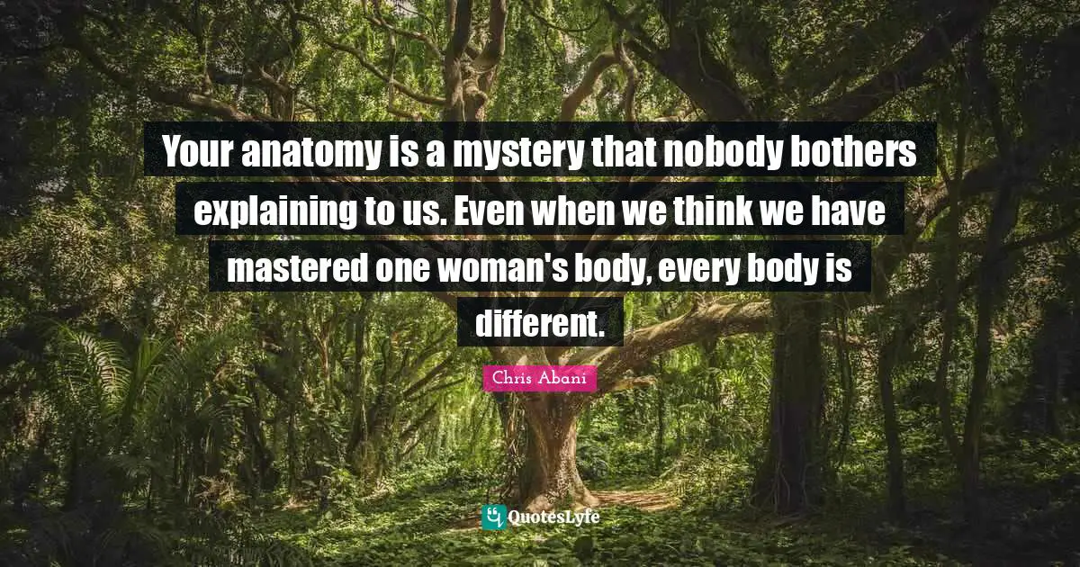 Your anatomy is a mystery that nobody bothers explaining to us. Even when we think we have mastered one woman's body, every body is different.