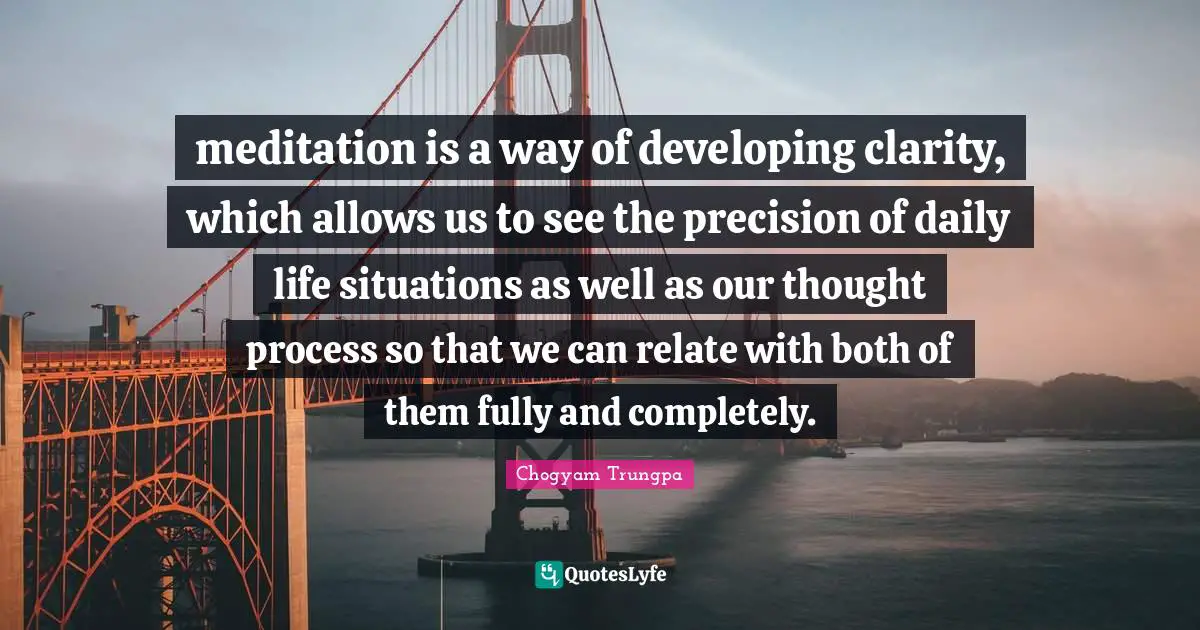 meditation is a way of developing clarity, which allows us to see the precision of daily life situations as well as our thought process so that we can relate with both of them fully and completely.