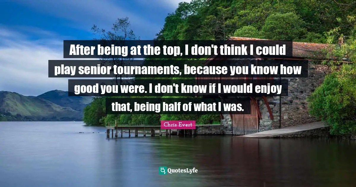After being at the top, I don't think I could play senior tournaments, because you know how good you were. I don't know if I would enjoy that, being half of what I was.