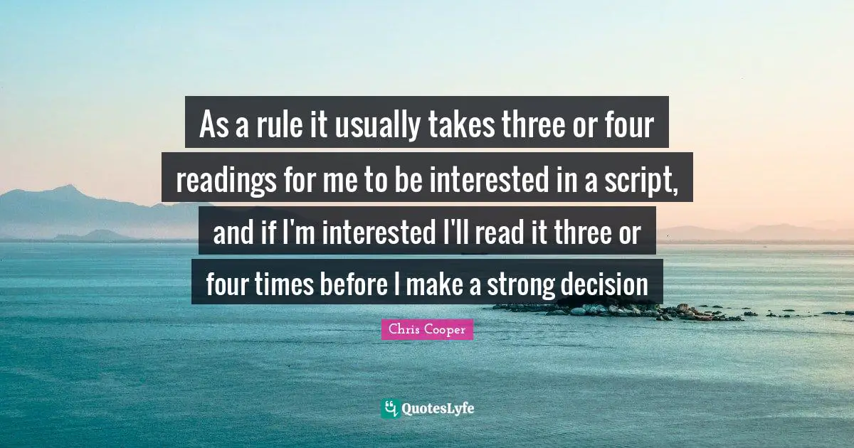 As a rule it usually takes three or four readings for me to be interested in a script, and if I'm interested I'll read it three or four times before I make a strong decision