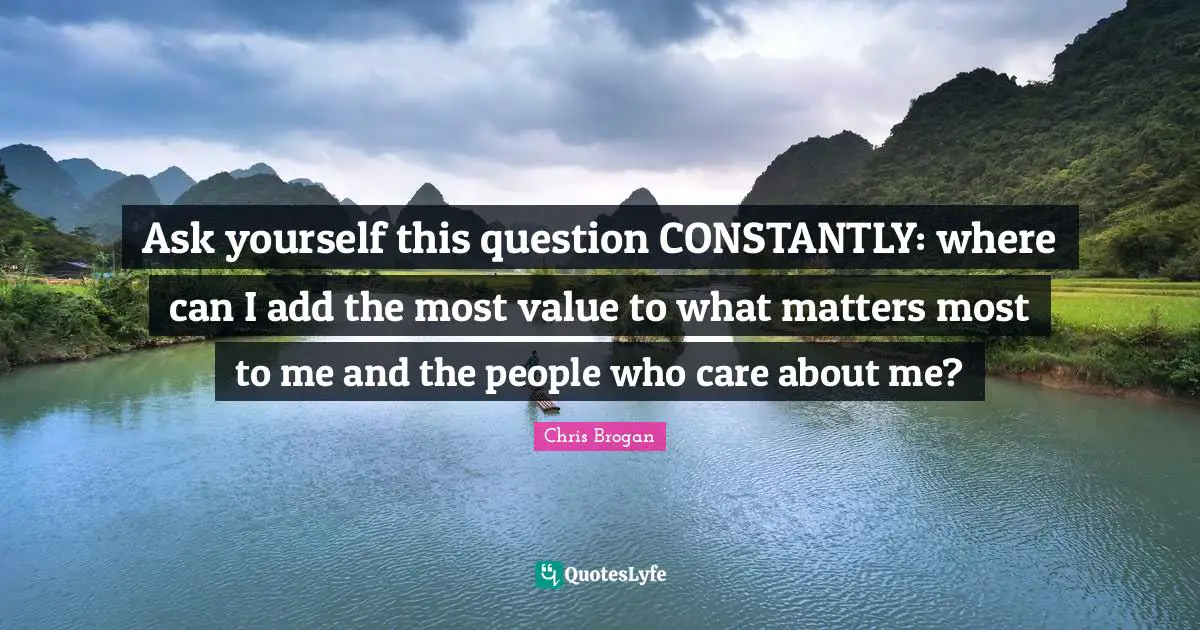 Ask yourself this question CONSTANTLY: where can I add the most value to what matters most to me and the people who care about me?