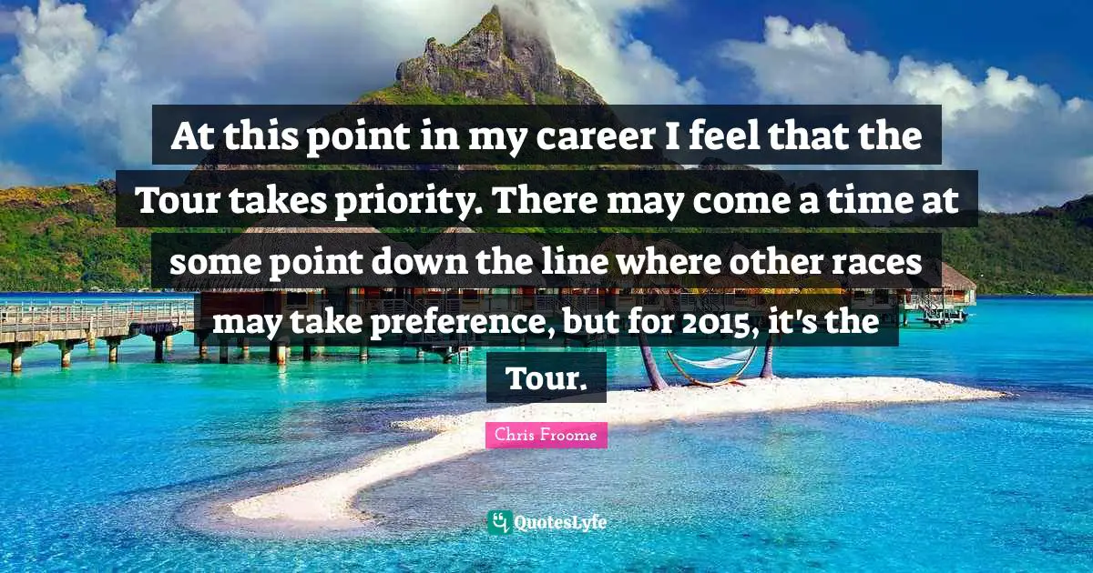 At this point in my career I feel that the Tour takes priority. There may come a time at some point down the line where other races may take preference, but for 2015, it's the Tour.