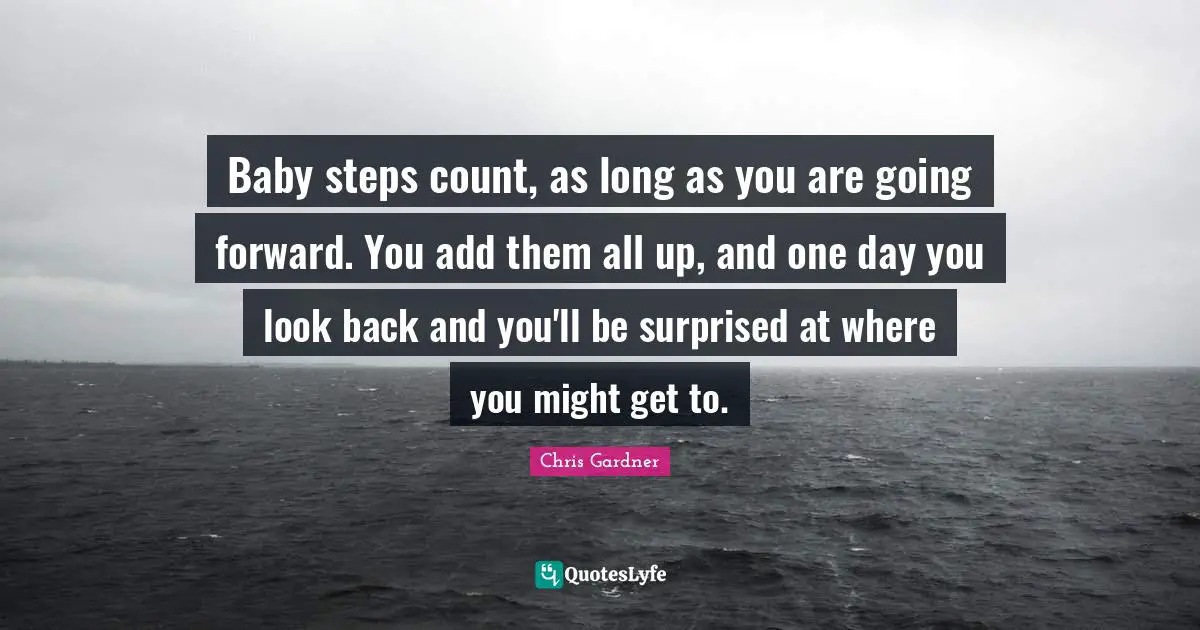 Chris Gardner Quotes: "Baby steps count, as long as you are going forward. You add them all up, and one day you look back and you'll be surprised at where you might get to."