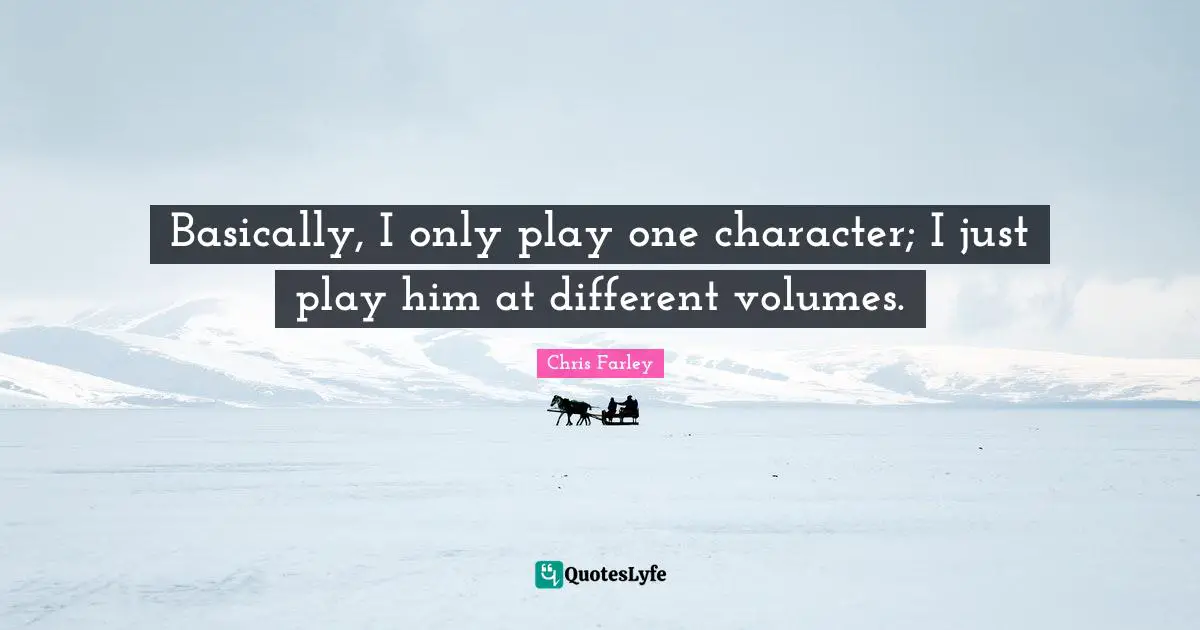 Basically, I only play one character; I just play him at different volumes.