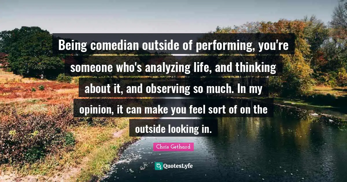 Being comedian outside of performing, you're someone who's analyzing life, and thinking about it, and observing so much. In my opinion, it can make you feel sort of on the outside looking in.