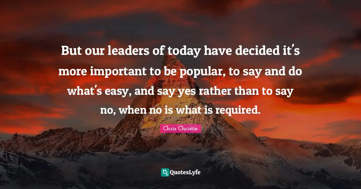 But our leaders of today have decided it's more important to be popular, to say and do what's easy, and say yes rather than to say no, when no is what is required.