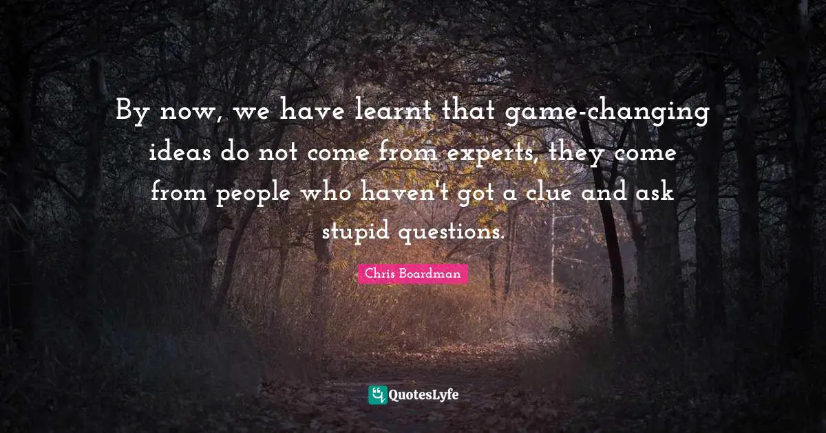 By now, we have learnt that game-changing ideas do not come from experts, they come from people who haven't got a clue and ask stupid questions.