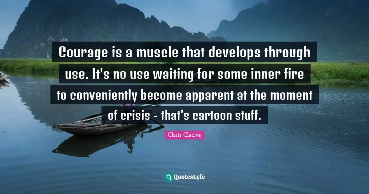 Courage is a muscle that develops through use. It's no use waiting for some inner fire to conveniently become apparent at the moment of crisis - that's cartoon stuff.