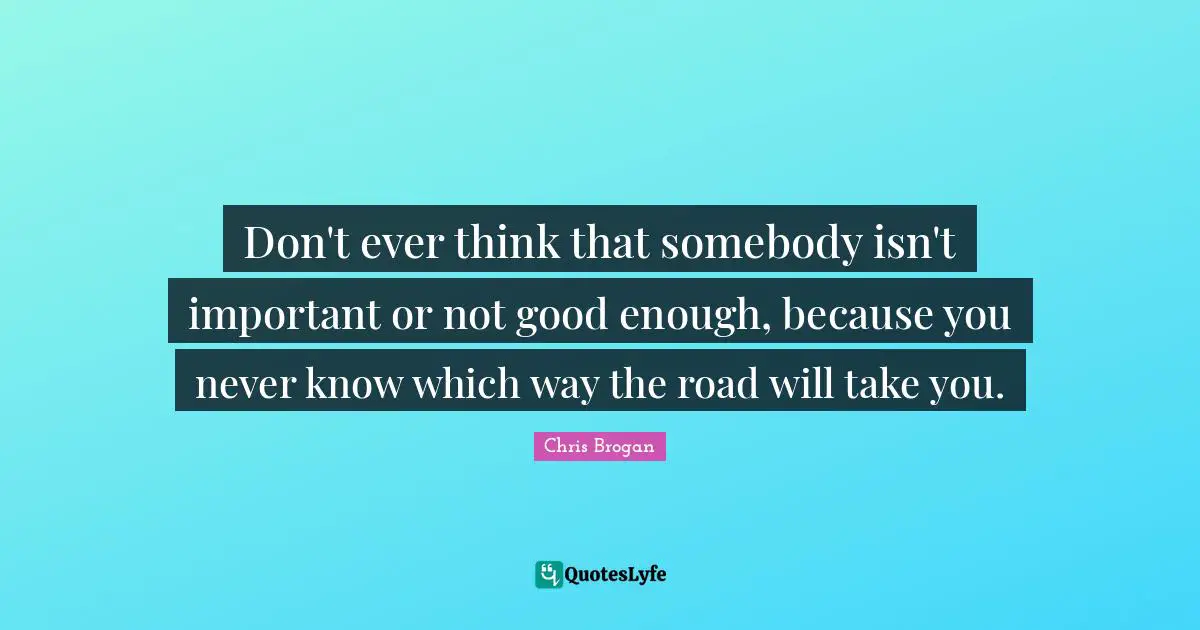 Don't ever think that somebody isn't important or not good enough, because you never know which way the road will take you.
