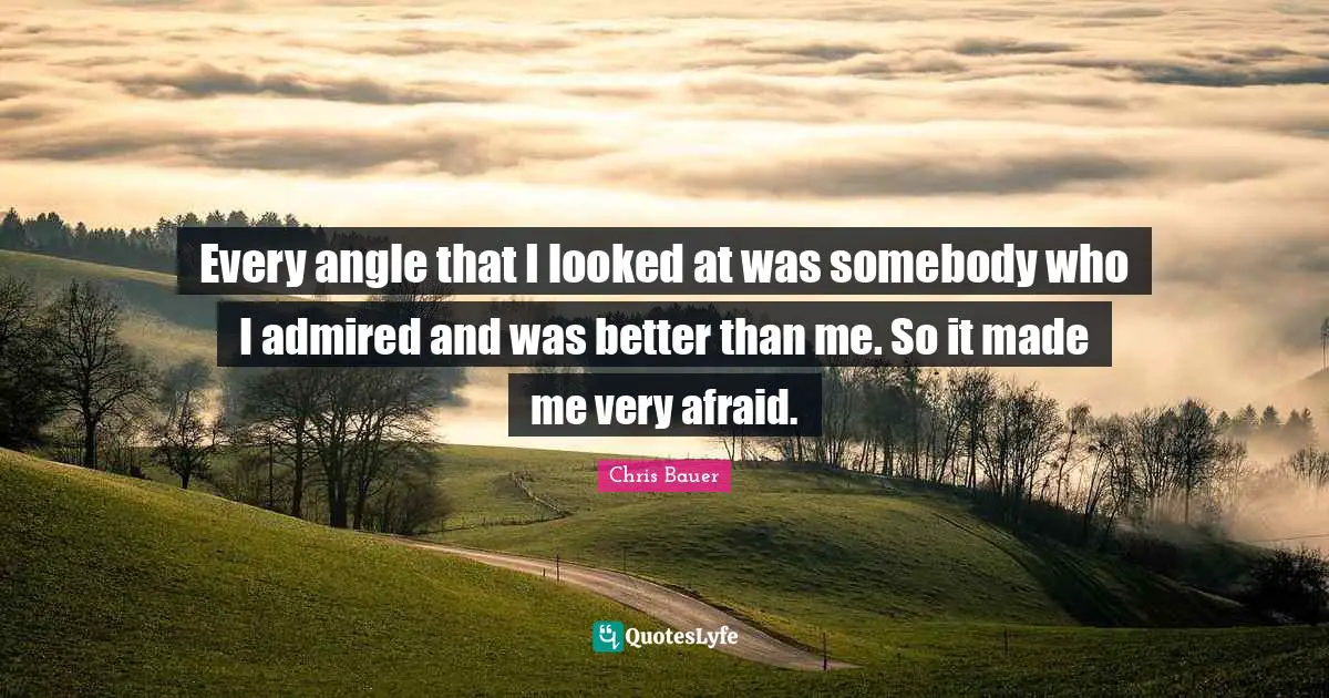 Every angle that I looked at was somebody who I admired and was better than me. So it made me very afraid.