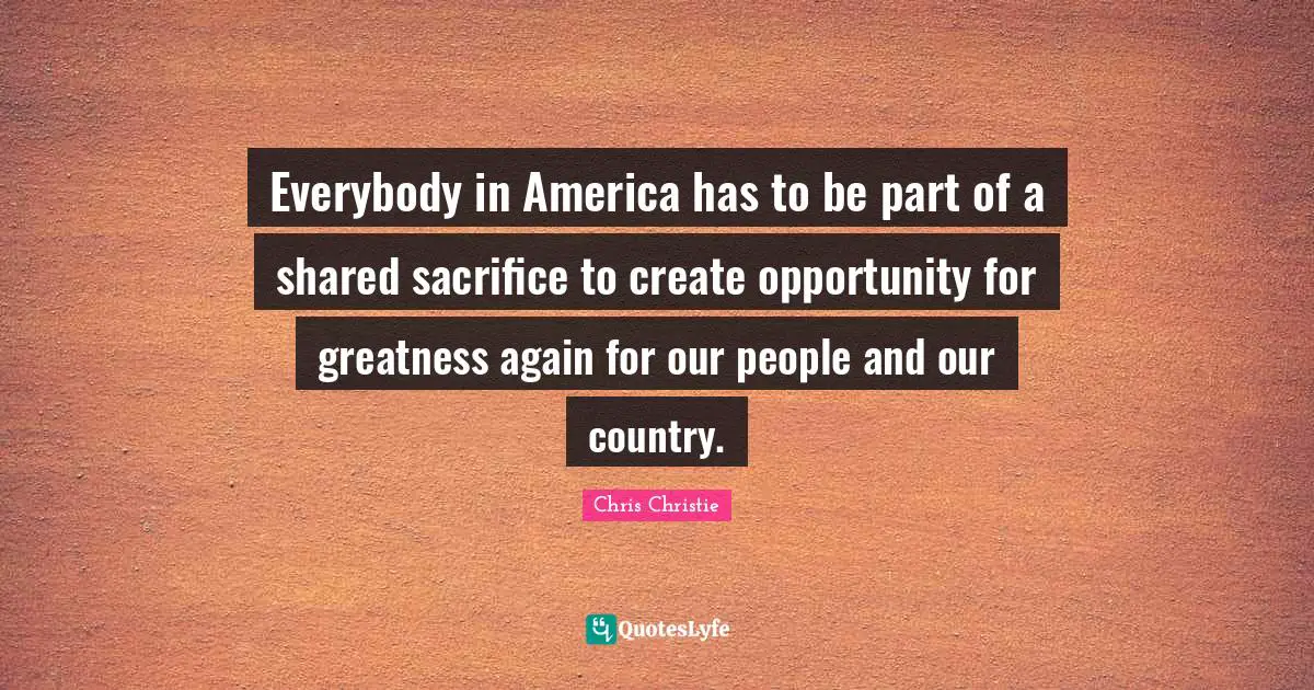 Everybody in America has to be part of a shared sacrifice to create opportunity for greatness again for our people and our country.