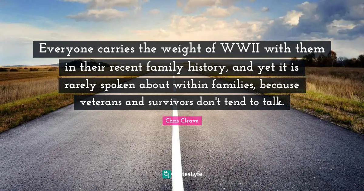 Everyone carries the weight of WWII with them in their recent family history, and yet it is rarely spoken about within families, because veterans and survivors don't tend to talk.