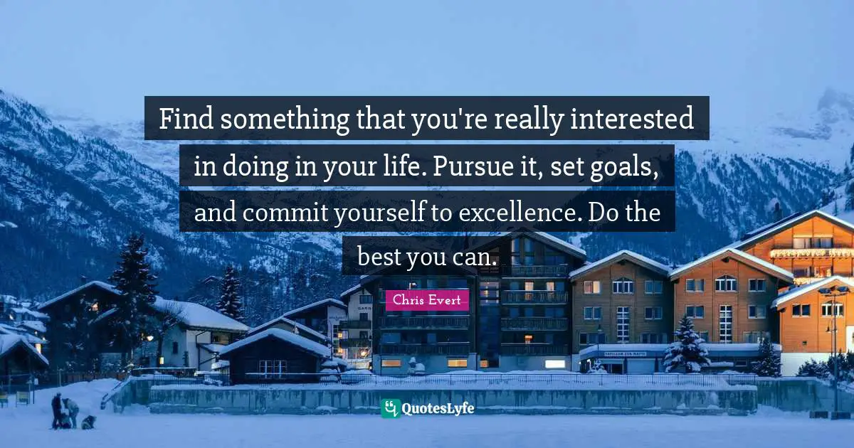 Find something that you're really interested in doing in your life. Pursue it, set goals, and commit yourself to excellence. Do the best you can.