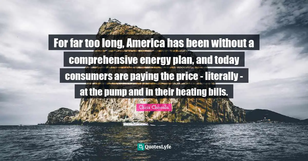 Chris Chocola Quotes: "For far too long, America has been without a comprehensive energy plan, and today consumers are paying the price - literally - at the pump and in their heating bills."