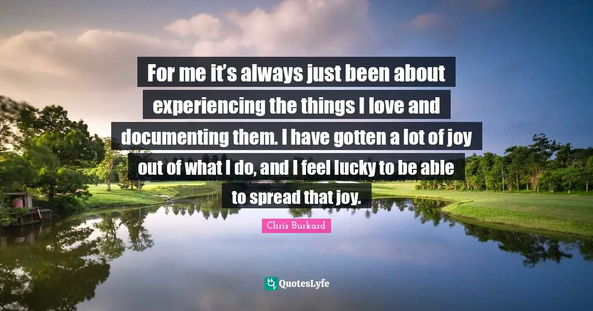 For me it’s always just been about experiencing the things I love and documenting them. I have gotten a lot of joy out of what I do, and I feel lucky to be able to spread that joy.