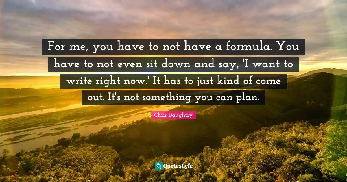 For me, you have to not have a formula. You have to not even sit down and say, 'I want to write right now.' It has to just kind of come out. It's not something you can plan.