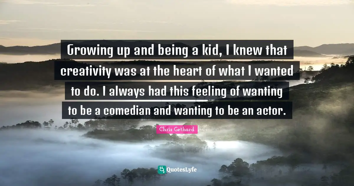 Growing up and being a kid, I knew that creativity was at the heart of what I wanted to do. I always had this feeling of wanting to be a comedian and wanting to be an actor.