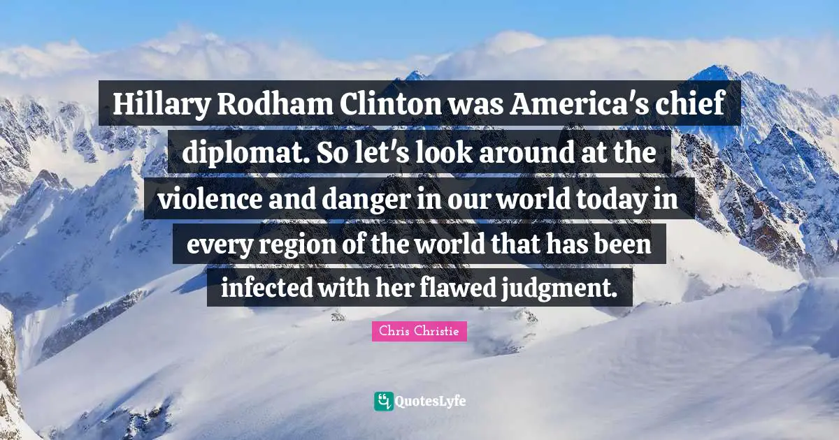 Hillary Rodham Clinton was America's chief diplomat. So let's look around at the violence and danger in our world today in every region of the world that has been infected with her flawed judgment.