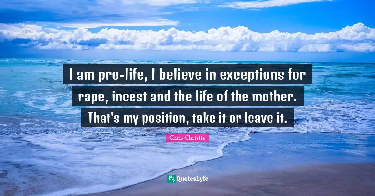 I am pro-life, I believe in exceptions for rape, incest and the life of the mother. That's my position, take it or leave it.