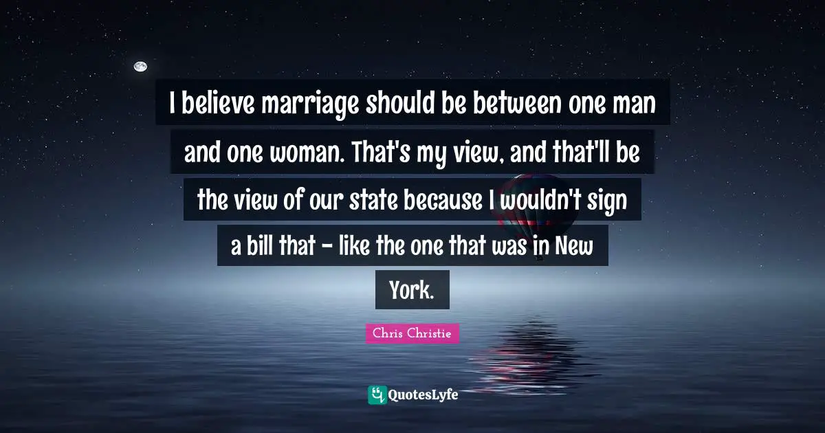 I believe marriage should be between one man and one woman. That's my view, and that'll be the view of our state because I wouldn't sign a bill that - like the one that was in New York.